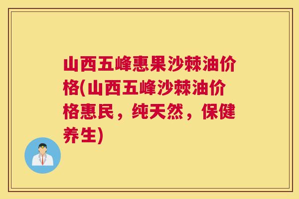 山西五峰惠果沙棘油价格(山西五峰沙棘油价格惠民，纯天然，保健养生)