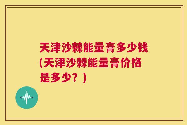 天津沙棘能量膏多少钱(天津沙棘能量膏价格是多少？)