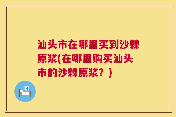 汕头市在哪里买到沙棘原浆(在哪里购买汕头市的沙棘原浆?)