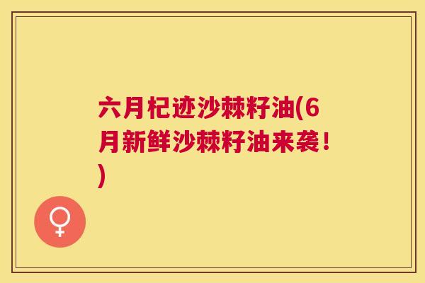 六月杞迹沙棘籽油(6月新鲜沙棘籽油来袭！)
