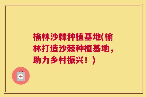 榆林沙棘种植基地(榆林打造沙棘种植基地,助力乡村振兴!)