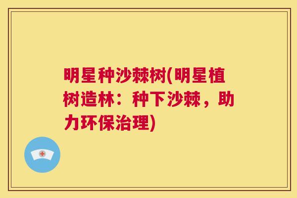 明星种沙棘树(明星植树造林：种下沙棘，助力环保治理)