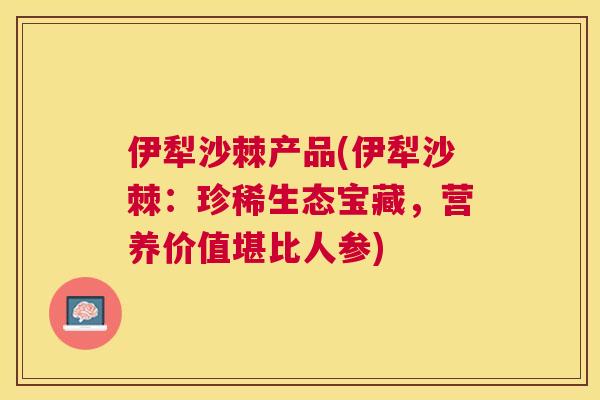 伊犁沙棘产品(伊犁沙棘:珍稀生态宝藏,营养价值堪比人参)