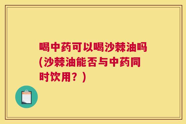喝中药可以喝沙棘油吗(沙棘油能否与中药同时饮用?)