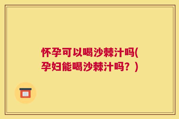 怀孕可以喝沙棘汁吗(孕妇能喝沙棘汁吗？)