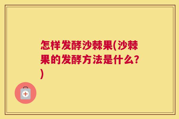 怎样发酵沙棘果(沙棘果的发酵方法是什么？)