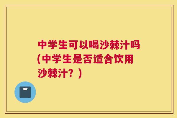 中学生可以喝沙棘汁吗(中学生是否适合饮用沙棘汁？)