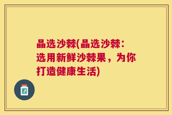 晶选沙棘(晶选沙棘:选用新鲜沙棘果,为你打造健康生活)