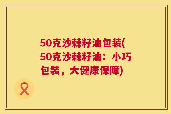 50克沙棘籽油包装(50克沙棘籽油：小巧包装，大健康保障)