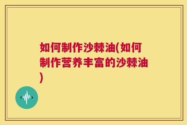 如何制作沙棘油(如何制作营养丰富的沙棘油)