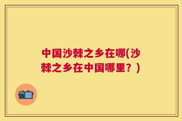 中国沙棘之乡在哪(沙棘之乡在中国哪里?)