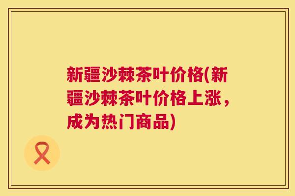 新疆沙棘茶叶价格(新疆沙棘茶叶价格上涨,成为热门商品)