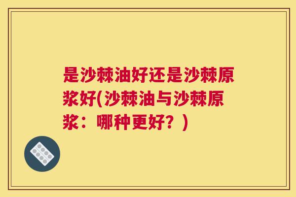 是沙棘油好还是沙棘原浆好(沙棘油与沙棘原浆：哪种更好？)