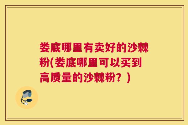 娄底哪里有卖好的沙棘粉(娄底哪里可以买到高质量的沙棘粉？)