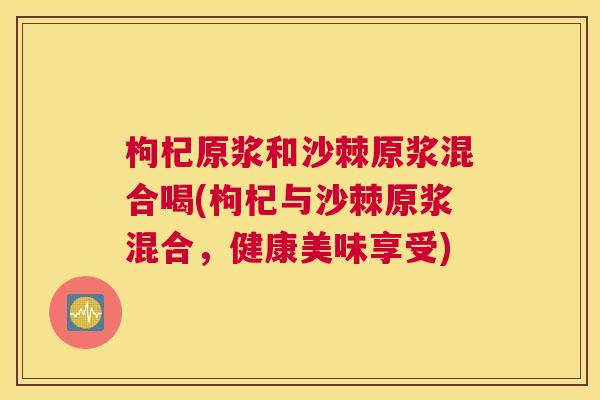 枸杞原浆和沙棘原浆混合喝(枸杞与沙棘原浆混合,健康美味享受)