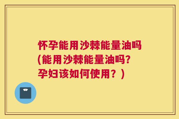 怀孕能用沙棘能量油吗(能用沙棘能量油吗？孕妇该如何使用？)