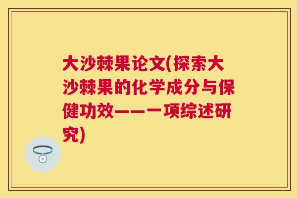 大沙棘果论文(探索大沙棘果的化学成分与保健功效——一项综述研究)