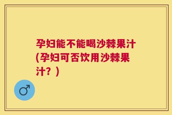 孕妇能不能喝沙棘果汁(孕妇可否饮用沙棘果汁?)