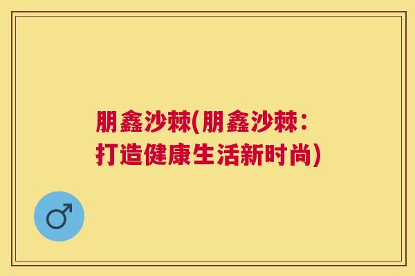 朋鑫沙棘(朋鑫沙棘:打造健康生活新时尚)