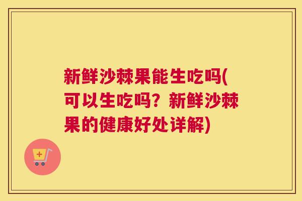 新鲜沙棘果能生吃吗(可以生吃吗？新鲜沙棘果的健康好处详解)
