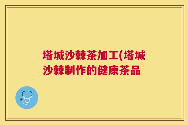 塔城沙棘茶加工(塔城沙棘制作的健康茶品