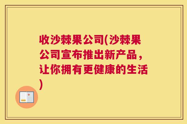 收沙棘果公司(沙棘果公司宣布推出新产品，让你拥有更健康的生活)