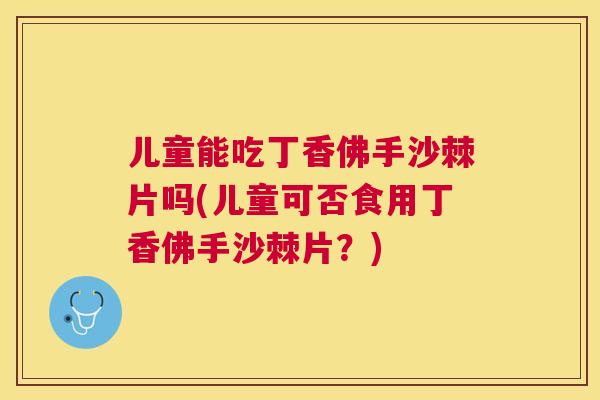 儿童能吃丁香佛手沙棘片吗(儿童可否食用丁香佛手沙棘片？)