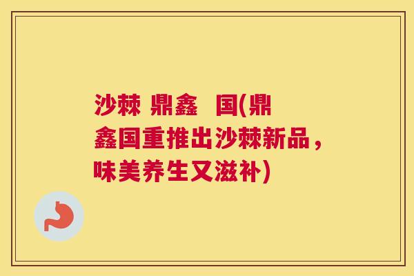 沙棘 鼎鑫  国(鼎鑫国重推出沙棘新品，味美养生又滋补)