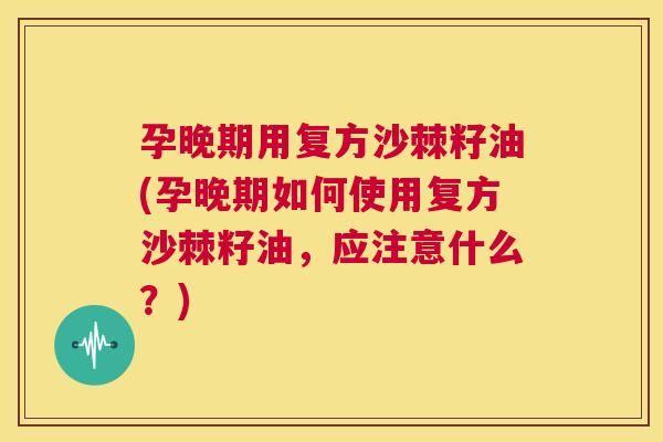 孕晚期用复方沙棘籽油(孕晚期如何使用复方沙棘籽油,应注意什么?)