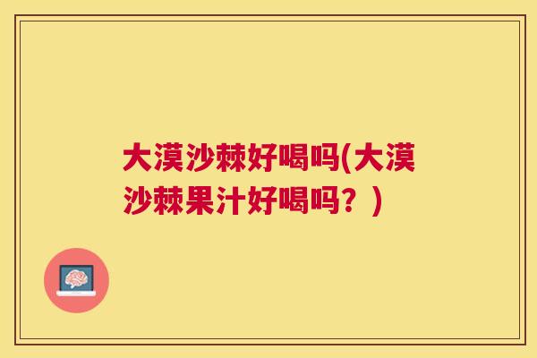 大漠沙棘好喝吗(大漠沙棘果汁好喝吗?)