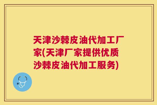 天津沙棘皮油代加工厂家(天津厂家提供优质沙棘皮油代加工服务)
