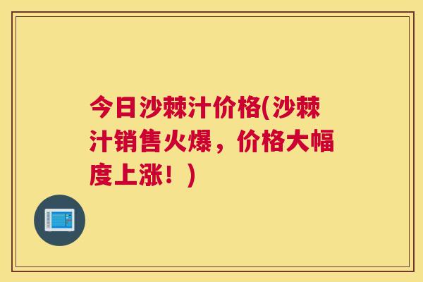 今日沙棘汁价格(沙棘汁销售火爆，价格大幅度上涨！)