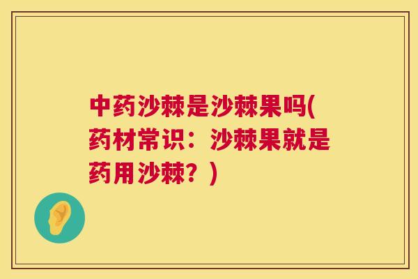 中药沙棘是沙棘果吗(药材常识：沙棘果就是药用沙棘？)