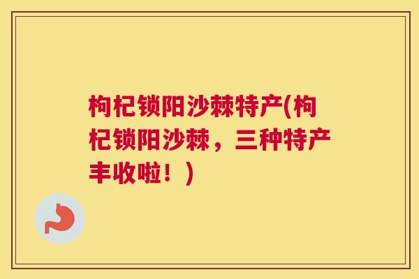 枸杞锁阳沙棘特产(枸杞锁阳沙棘，三种特产丰收啦！)