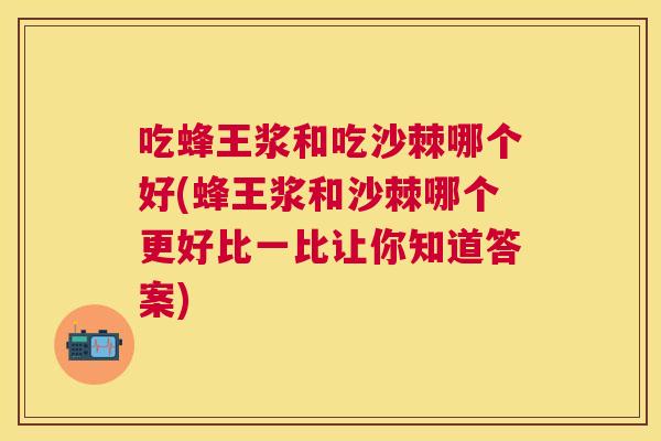 吃蜂王浆和吃沙棘哪个好(蜂王浆和沙棘哪个更好比一比让你知道答案)