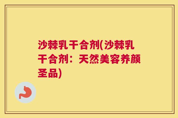 沙棘乳干合剂(沙棘乳干合剂：天然美容养颜圣品)