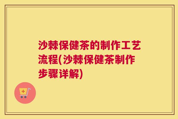 沙棘保健茶的制作工艺流程(沙棘保健茶制作步骤详解)