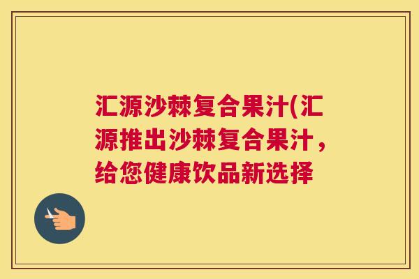 汇源沙棘复合果汁(汇源推出沙棘复合果汁,给您健康饮品新选择