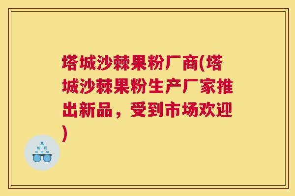 塔城沙棘果粉厂商(塔城沙棘果粉生产厂家推出新品,受到市场欢迎)