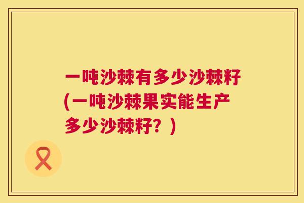 一吨沙棘有多少沙棘籽(一吨沙棘果实能生产多少沙棘籽?)