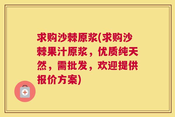 求购沙棘原浆(求购沙棘果汁原浆，优质纯天然，需批发，欢迎提供报价方案)
