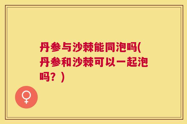 丹参与沙棘能同泡吗(丹参和沙棘可以一起泡吗？)