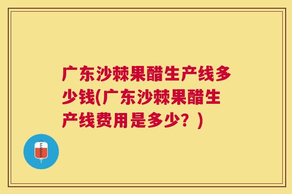 广东沙棘果醋生产线多少钱(广东沙棘果醋生产线费用是多少?)