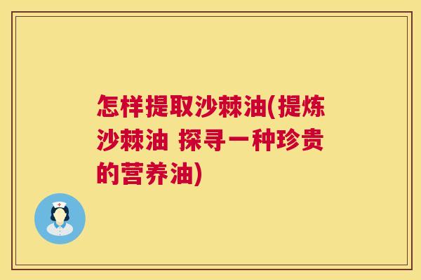 怎样提取沙棘油(提炼沙棘油 探寻一种珍贵的营养油)