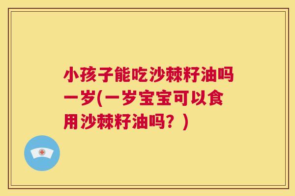 小孩子能吃沙棘籽油吗一岁(一岁宝宝可以食用沙棘籽油吗？)