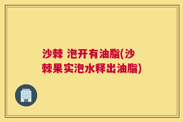 沙棘 泡开有油脂(沙棘果实泡水释出油脂)