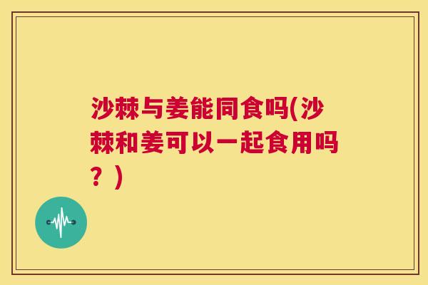 沙棘与姜能同食吗(沙棘和姜可以一起食用吗？)