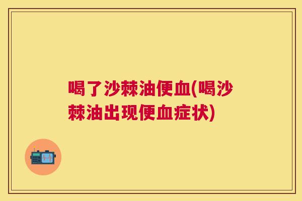 喝了沙棘油便血(喝沙棘油出现便血症状)