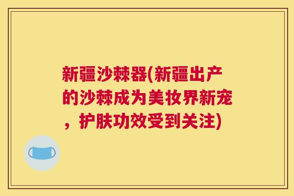 新疆沙棘器(新疆出产的沙棘成为美妆界新宠，护肤功效受到关注)