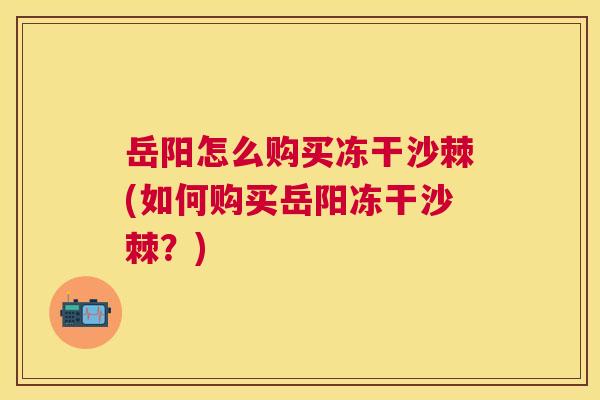 岳阳怎么购买冻干沙棘(如何购买岳阳冻干沙棘？)